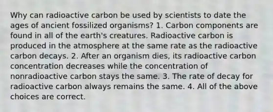 Why can radioactive carbon be used by scientists to date the ages of ancient fossilized organisms? 1. Carbon components are found in all of the earth's creatures. Radioactive carbon is produced in the atmosphere at the same rate as the radioactive carbon decays. 2. After an organism dies, its radioactive carbon concentration decreases while the concentration of nonradioactive carbon stays the same. 3. The rate of decay for radioactive carbon always remains the same. 4. All of the above choices are correct.