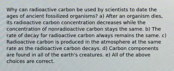 Why can radioactive carbon be used by scientists to date the ages of ancient fossilized organisms? a) After an organism dies, its radioactive carbon concentration decreases while the concentration of nonradioactive carbon stays the same. b) The rate of decay for radioactive carbon always remains the same. c) Radioactive carbon is produced in the atmosphere at the same rate as the radioactive carbon decays. d) Carbon components are found in all of the earth's creatures. e) All of the above choices are correct.