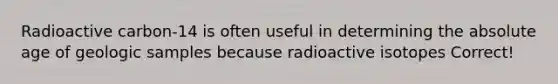 Radioactive carbon-14 is often useful in determining the absolute age of geologic samples because radioactive isotopes Correct!