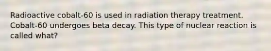 Radioactive cobalt-60 is used in radiation therapy treatment. Cobalt-60 undergoes beta decay. This type of nuclear reaction is called what?