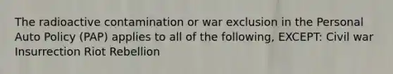 The radioactive contamination or war exclusion in the Personal Auto Policy (PAP) applies to all of the following, EXCEPT: Civil war Insurrection Riot Rebellion