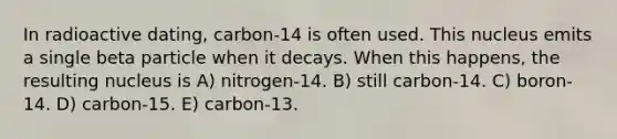 In radioactive dating, carbon-14 is often used. This nucleus emits a single beta particle when it decays. When this happens, the resulting nucleus is A) nitrogen-14. B) still carbon-14. C) boron-14. D) carbon-15. E) carbon-13.