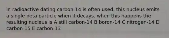 in radioactive dating carbon-14 is often used. this nucleus emits a single beta particle when it decays. when this happens the resulting nucleus is A still carbon-14 B boron-14 C nitrogen-14 D carbon-15 E carbon-13