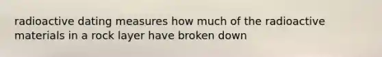 radioactive dating measures how much of the radioactive materials in a rock layer have broken down