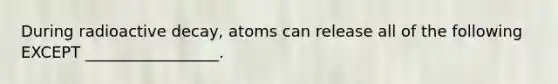 During radioactive decay, atoms can release all of the following EXCEPT _________________.