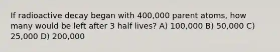 If radioactive decay began with 400,000 parent atoms, how many would be left after 3 half lives? A) 100,000 B) 50,000 C) 25,000 D) 200,000