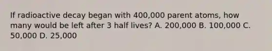 If radioactive decay began with 400,000 parent atoms, how many would be left after 3 half lives? A. 200,000 B. 100,000 C. 50,000 D. 25,000