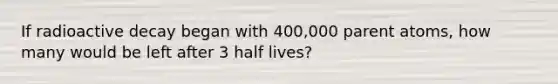 If radioactive decay began with 400,000 parent atoms, how many would be left after 3 half lives?