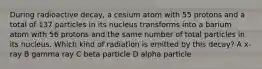 During radioactive decay, a cesium atom with 55 protons and a total of 137 particles in its nucleus transforms into a barium atom with 56 protons and the same number of total particles in its nucleus. Which kind of radiation is emitted by this decay? A x-ray B gamma ray C beta particle D alpha particle