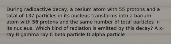 During radioactive decay, a cesium atom with 55 protons and a total of 137 particles in its nucleus transforms into a barium atom with 56 protons and the same number of total particles in its nucleus. Which kind of radiation is emitted by this decay? A x-ray B gamma ray C beta particle D alpha particle