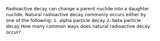 Radioactive decay can change a parent nuclide into a daughter nuclide. Natural radioactive decay commonly occurs either by one of the following: 1. alpha particle decay 2. beta particle decay How many common ways does natural radioactive decay occur?