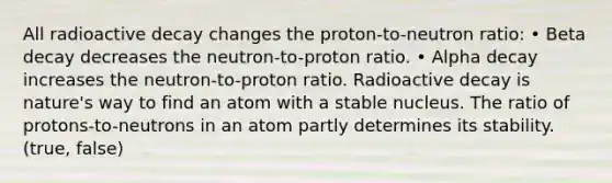 All radioactive decay changes the proton-to-neutron ratio: • Beta decay decreases the neutron-to-proton ratio. • Alpha decay increases the neutron-to-proton ratio. Radioactive decay is nature's way to find an atom with a stable nucleus. The ratio of protons-to-neutrons in an atom partly determines its stability. (true, false)