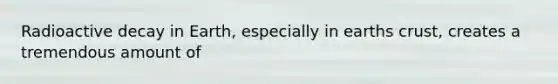 Radioactive decay in Earth, especially in earths crust, creates a tremendous amount of