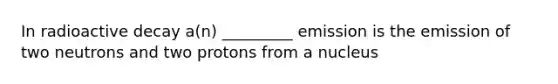 In radioactive decay a(n) _________ emission is the emission of two neutrons and two protons from a nucleus