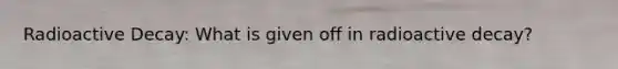 Radioactive Decay: What is given off in radioactive decay?