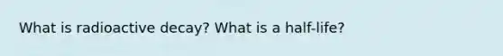 What is radioactive decay? What is a half-life?