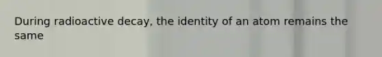 During radioactive decay, the identity of an atom remains the same