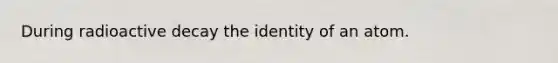 During radioactive decay the identity of an atom.