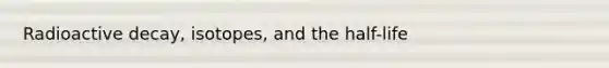 Radioactive decay, isotopes, and the half-life