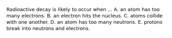 Radioactive decay is likely to occur when ... A. an atom has too many electrons. B. an electron hits the nucleus. C. atoms collide with one another. D. an atom has too many neutrons. E. protons break into neutrons and electrons.