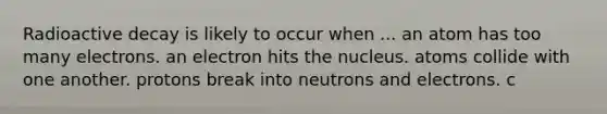 Radioactive decay is likely to occur when ... an atom has too many electrons. an electron hits the nucleus. atoms collide with one another. protons break into neutrons and electrons. c