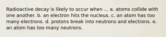 Radioactive decay is likely to occur when ... a. atoms collide with one another. b. an electron hits the nucleus. c. an atom has too many electrons. d. protons break into neutrons and electrons. e. an atom has too many neutrons.