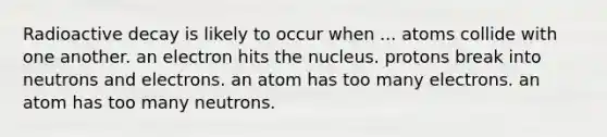 Radioactive decay is likely to occur when ... atoms collide with one another. an electron hits the nucleus. protons break into neutrons and electrons. an atom has too many electrons. an atom has too many neutrons.