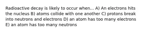 Radioactive decay is likely to occur when... A) An electrons hits the nucleus B) atoms collide with one another C) protons break into neutrons and electrons D) an atom has too many electrons E) an atom has too many neutrons