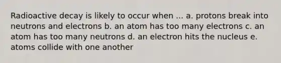 Radioactive decay is likely to occur when ... a. protons break into neutrons and electrons b. an atom has too many electrons c. an atom has too many neutrons d. an electron hits the nucleus e. atoms collide with one another