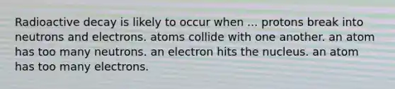 Radioactive decay is likely to occur when ... protons break into neutrons and electrons. atoms collide with one another. an atom has too many neutrons. an electron hits the nucleus. an atom has too many electrons.