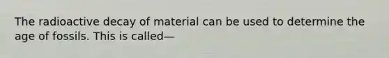 The radioactive decay of material can be used to determine the age of fossils. This is called—