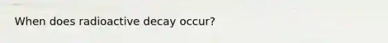 When does radioactive decay occur?