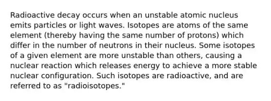 Radioactive decay occurs when an unstable atomic nucleus emits particles or light waves. Isotopes are atoms of the same element (thereby having the same number of protons) which differ in the number of neutrons in their nucleus. Some isotopes of a given element are more unstable than others, causing a nuclear reaction which releases energy to achieve a more stable nuclear configuration. Such isotopes are radioactive, and are referred to as "radioisotopes."