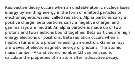 Radioactive decay occurs when an unstable atomic nucleus loses energy by emitting energy in the form of emitted particles or electromagnetic waves, called radiation. Alpha particles carry a positive charge, beta particles carry a negative charge, and gamma rays are neutral. An alpha particle is made up of two protons and two neutrons bound together. Beta particles are high energy electrons or positrons. Beta radiation occurs when a neutron turns into a proton releasing an electron. Gamma rays are waves of electromagnetic energy or photons. The atomic mass number (A) and atomic number (Z) can be used to calculate the properties of an atom after radioactive decay.