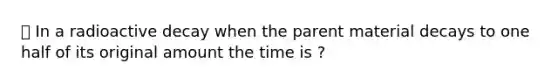 ⭐️ In a <a href='https://www.questionai.com/knowledge/khU6fTiXhn-radioactive-decay' class='anchor-knowledge'>radioactive decay</a> when the parent material decays to one half of its original amount the time is ?