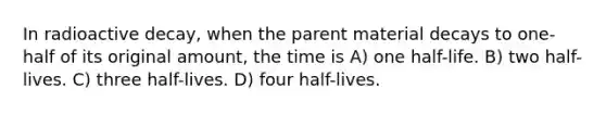 In radioactive decay, when the parent material decays to one-half of its original amount, the time is A) one half-life. B) two half-lives. C) three half-lives. D) four half-lives.