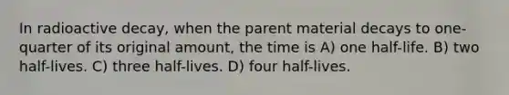 In radioactive decay, when the parent material decays to one-quarter of its original amount, the time is A) one half-life. B) two half-lives. C) three half-lives. D) four half-lives.