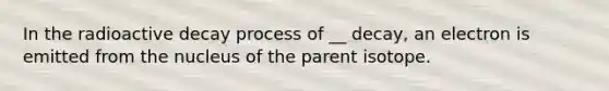 In the radioactive decay process of __ decay, an electron is emitted from the nucleus of the parent isotope.