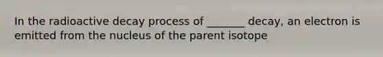 In the radioactive decay process of _______ decay, an electron is emitted from the nucleus of the parent isotope