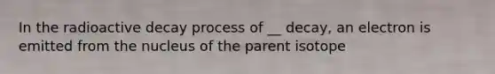 In the radioactive decay process of __ decay, an electron is emitted from the nucleus of the parent isotope