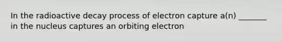 In the radioactive decay process of electron capture a(n) _______ in the nucleus captures an orbiting electron