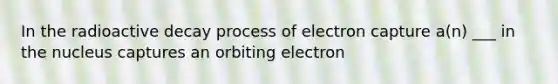 In the radioactive decay process of electron capture a(n) ___ in the nucleus captures an orbiting electron