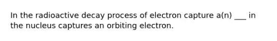 In the radioactive decay process of electron capture a(n) ___ in the nucleus captures an orbiting electron.