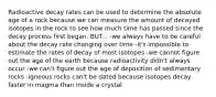 Radioactive decay rates can be used to determine the absolute age of a rock because we can measure the amount of decayed isotopes in the rock to see how much time has passed since the decay process first began. BUT... -we always have to be careful about the decay rate changing over time -it's impossible to estimate the rates of decay of most isotopes -we cannot figure out the age of the earth because radioactivity didn't always occur -we can't figure out the age of deposition of sedimentary rocks -igneous rocks can't be dated because isotopes decay faster in magma than inside a crystal