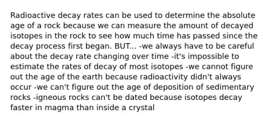 Radioactive decay rates can be used to determine the <a href='https://www.questionai.com/knowledge/kNnXR6yMJW-absolute-age' class='anchor-knowledge'>absolute age</a> of a rock because we can measure the amount of decayed isotopes in the rock to see how much time has passed since the decay process first began. BUT... -we always have to be careful about the decay rate changing over time -it's impossible to estimate the rates of decay of most isotopes -we cannot figure out the age of the earth because radioactivity didn't always occur -we can't figure out the age of deposition of sedimentary rocks -igneous rocks can't be dated because isotopes decay faster in magma than inside a crystal