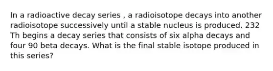 In a radioactive decay series , a radioisotope decays into another radioisotope successively until a stable nucleus is produced. 232 Th begins a decay series that consists of six alpha decays and four 90 beta decays. What is the final stable isotope produced in this series?