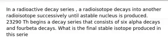 In a radioactive decay series , a radioisotope decays into another radioisotope successively until astable nucleus is produced. 23290 Th begins a decay series that consists of six alpha decays and fourbeta decays. What is the final stable isotope produced in this serie