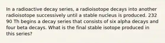 In a radioactive decay series, a radioisotope decays into another radioisotope successively until a stable nucleus is produced. 232 90 Th begins a decay series that consists of six alpha decays and four beta decays. What is the final stable isotope produced in this series?