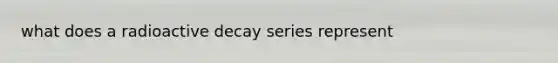 what does a radioactive decay series represent