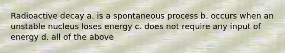 Radioactive decay a. is a spontaneous process b. occurs when an unstable nucleus loses energy c. does not require any input of energy d. all of the above